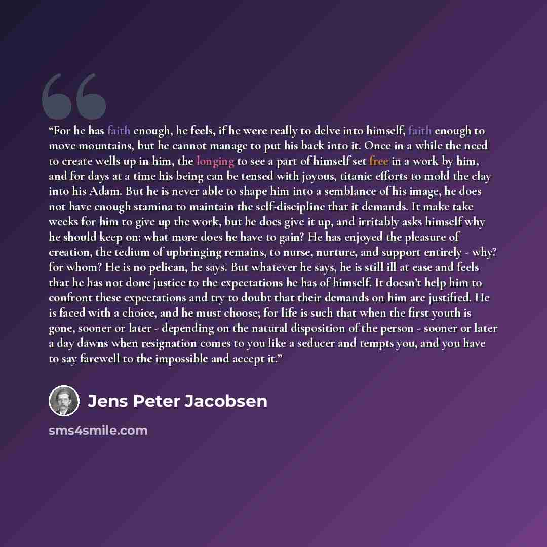 “For he has faith enough, he feels, if he were really to delve into himself, faith enough to move mountains, but he cannot manage to put his back into it. Once in a while the need to create wells up in him, the longing to see a part of himself set free in a work by him, and for days at a time his…” quote by Jens Peter Jacobsen