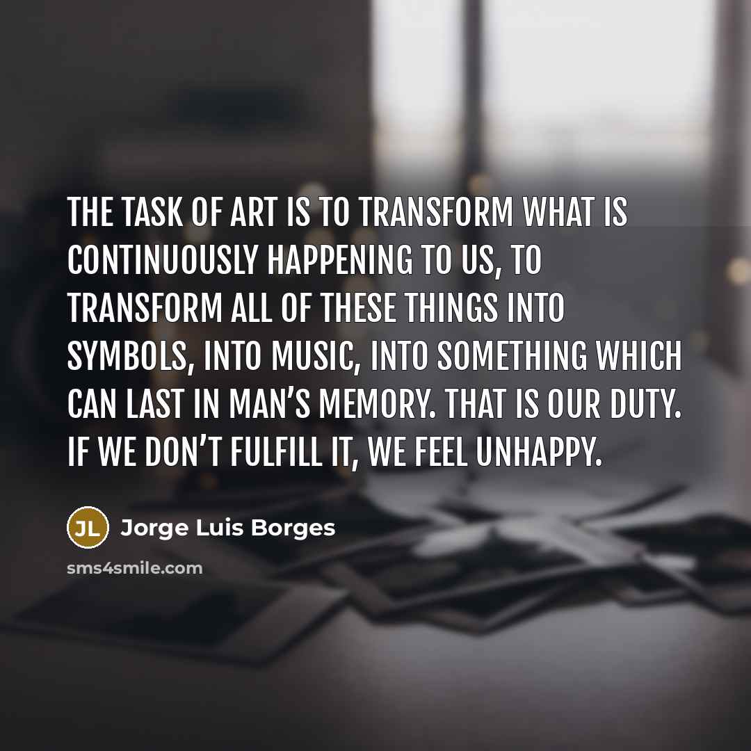 “The task of art is to transform what is continuously happening to us, to transform all of these things into symbols, into music, into something which can last in man’s memory. That is our duty. If we don’t fulfill it, we feel unhappy.” quote by Jorge Luis Borges