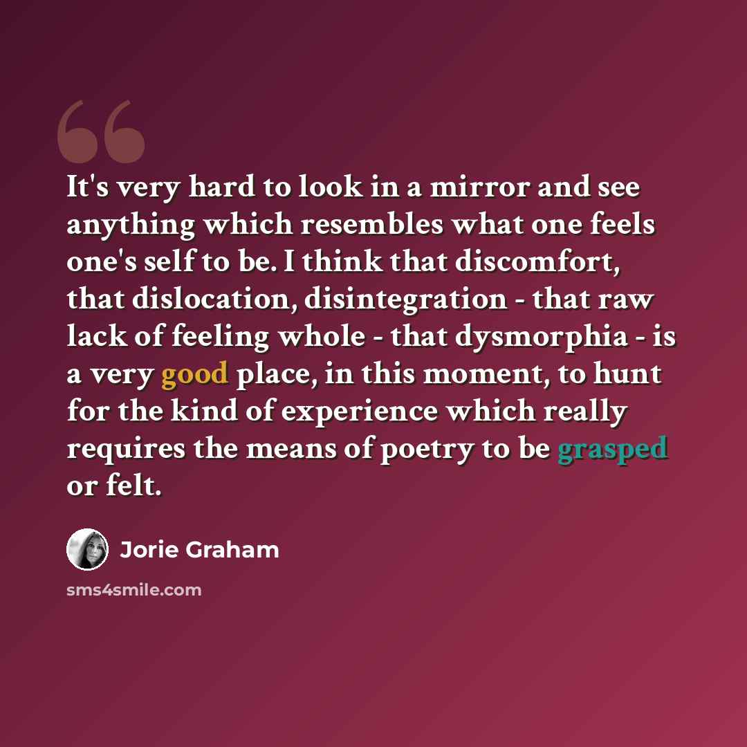 “It's very hard to look in a mirror and see anything which resembles what one feels one's self to be. I think that discomfort, that dislocation, disintegration - that raw lack of feeling whole - that dysmorphia - is a very good place, in this moment, to hunt for the kind of experience which really…” quote by Jorie Graham