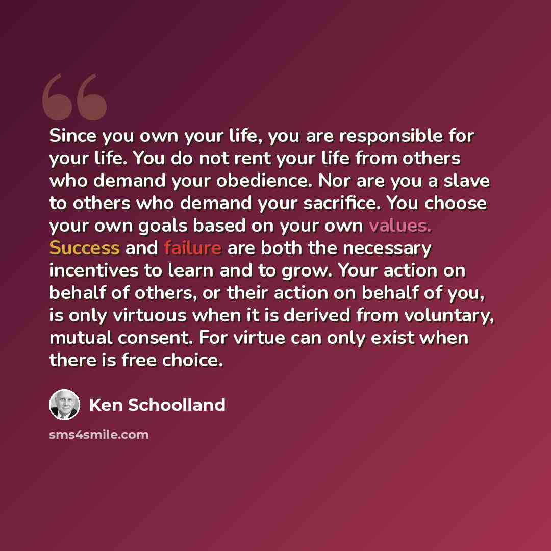 “Since you own your life, you are responsible for your life. You do not rent your life from others who demand your obedience. Nor are you a slave to others who demand your sacrifice. You choose your own goals based on your own values. Success and failure are both the necessary incentives to learn…” quote by Ken Schoolland