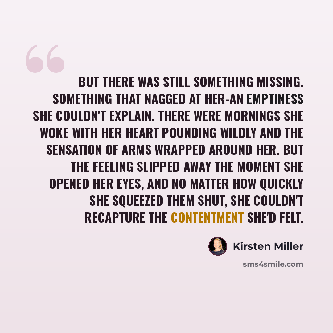 “But there was still something missing. Something that nagged at her-an emptiness she couldn't explain. There were mornings she woke with her heart pounding wildly and the sensation of arms wrapped around her. But the feeling slipped away the moment she opened her eyes, and no matter how quickly…” quote by Kirsten Miller