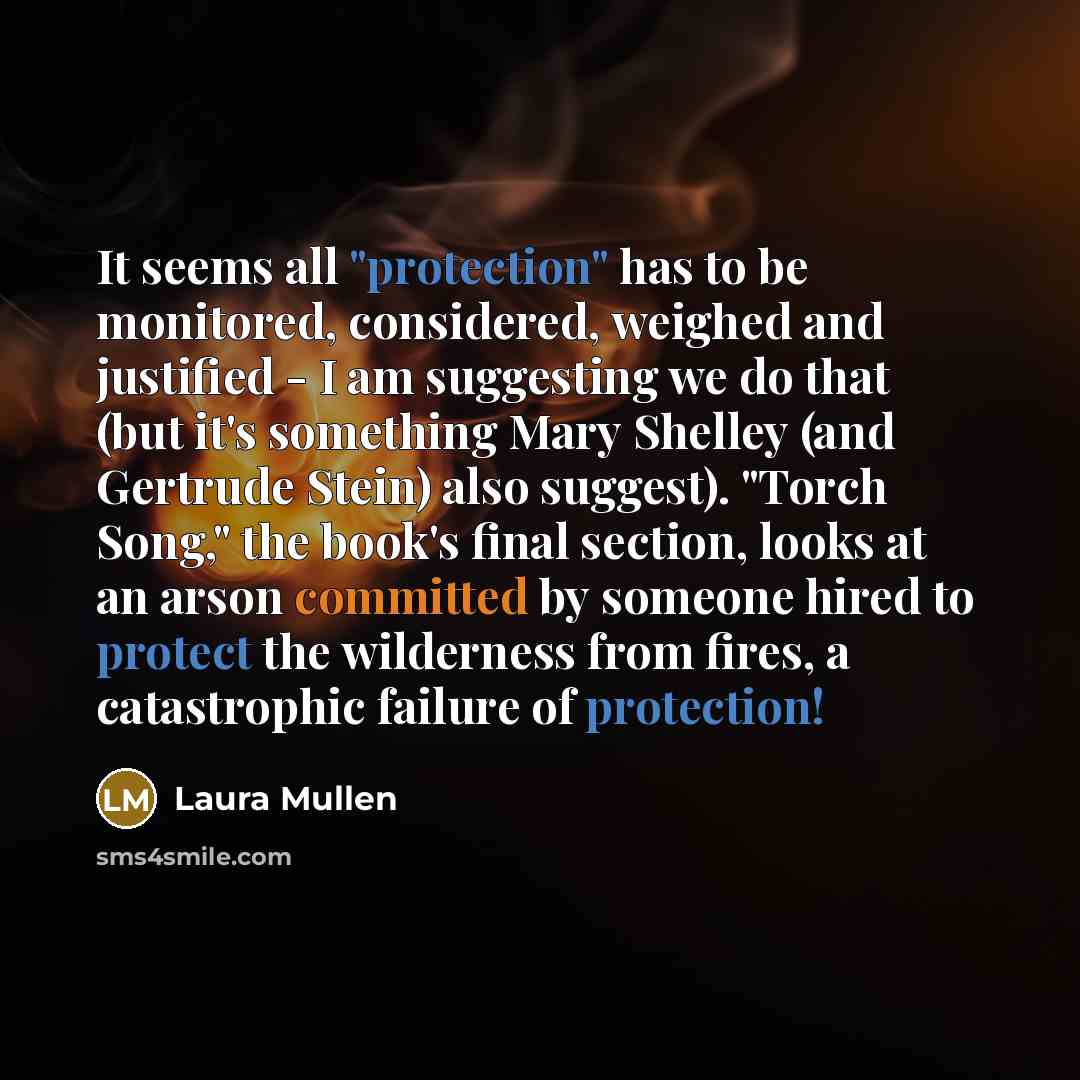 “It seems all "protection" has to be monitored, considered, weighed and justified - I am suggesting we do that (but it's something Mary Shelley (and Gertrude Stein) also suggest). "Torch Song," the book's final section, looks at an arson committed by someone hired to protect the wilderness from…” quote by Laura Mullen