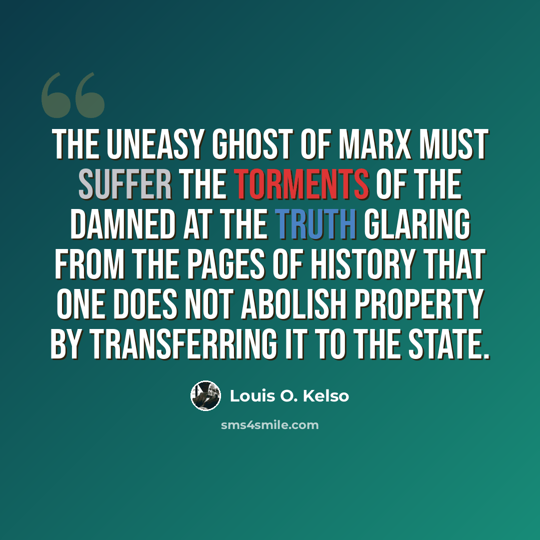 “The uneasy ghost of Marx must suffer the torments of the damned at the truth glaring from the pages of history that one does not abolish property by transferring it to the state.” quote by Louis O. Kelso