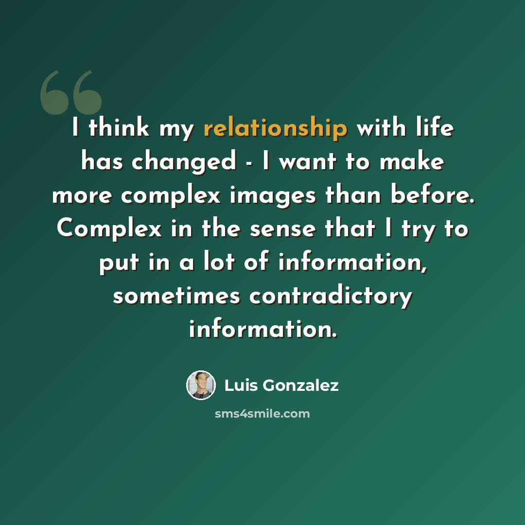 “I think my relationship with life has changed - I want to make more complex images than before. Complex in the sense that I try to put in a lot of information, sometimes contradictory information.” quote by Luis Gonzalez