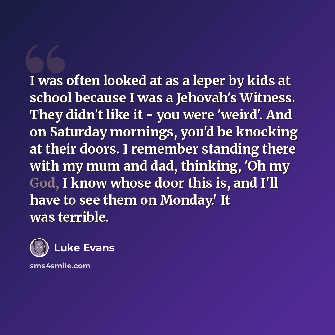 “I was often looked at as a leper by kids at school because I was a Jehovah's Witness. They didn't like it - you were 'weird'. And on Saturday mornings, you'd be knocking at their doors. I remember standing there with my mum and dad, thinking, 'Oh my God, I know whose door this is, and I'll have to…” quote by Luke Evans