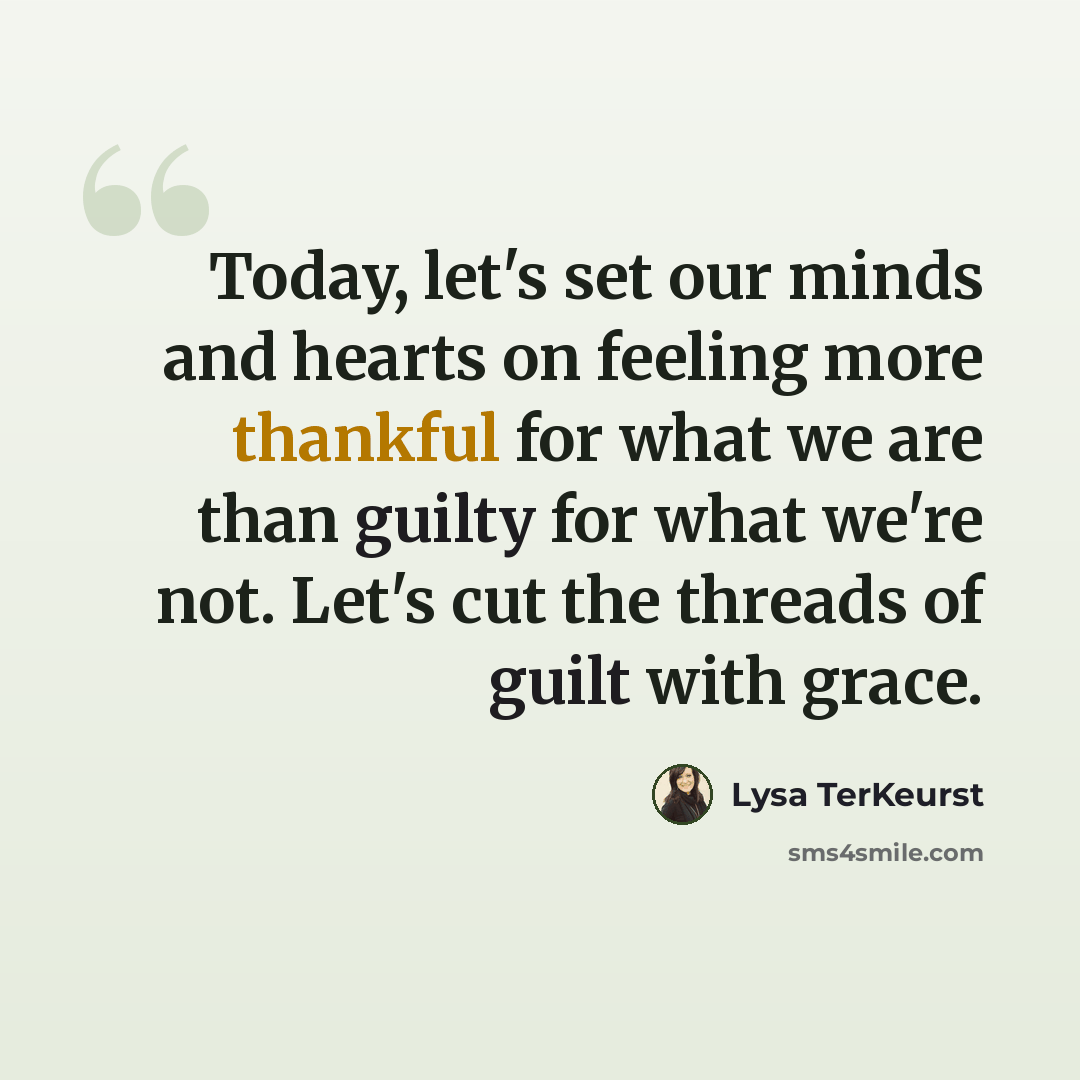 “Today, let's set our minds and hearts on feeling more thankful for what we are than guilty for what we're not. Let's cut the threads of guilt with grace.” quote by Lysa TerKeurst