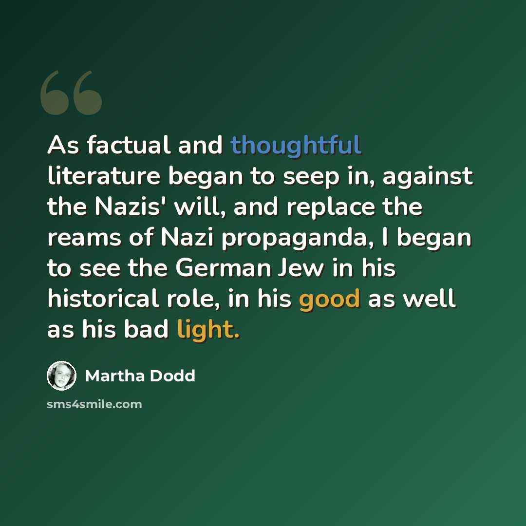 “As factual and thoughtful literature began to seep in, against the Nazis' will, and replace the reams of Nazi propaganda, I began to see the German Jew in his historical role, in his good as well as his bad light.” quote by Martha Dodd