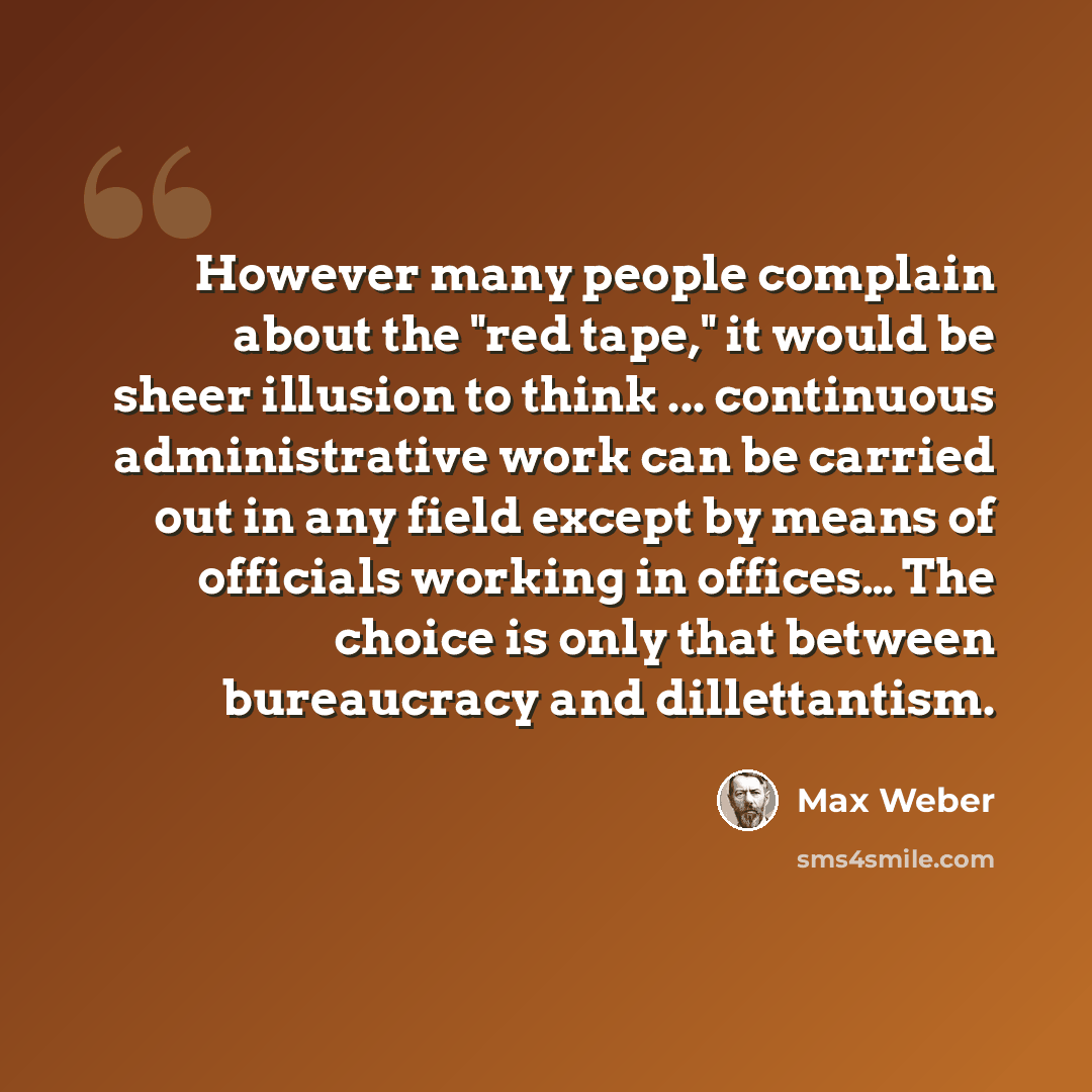 “However many people complain about the "red tape," it would be sheer illusion to think ... continuous administrative work can be carried out in any field except by means of officials working in offices… The choice is only that between bureaucracy and dillettantism.” quote by Max Weber