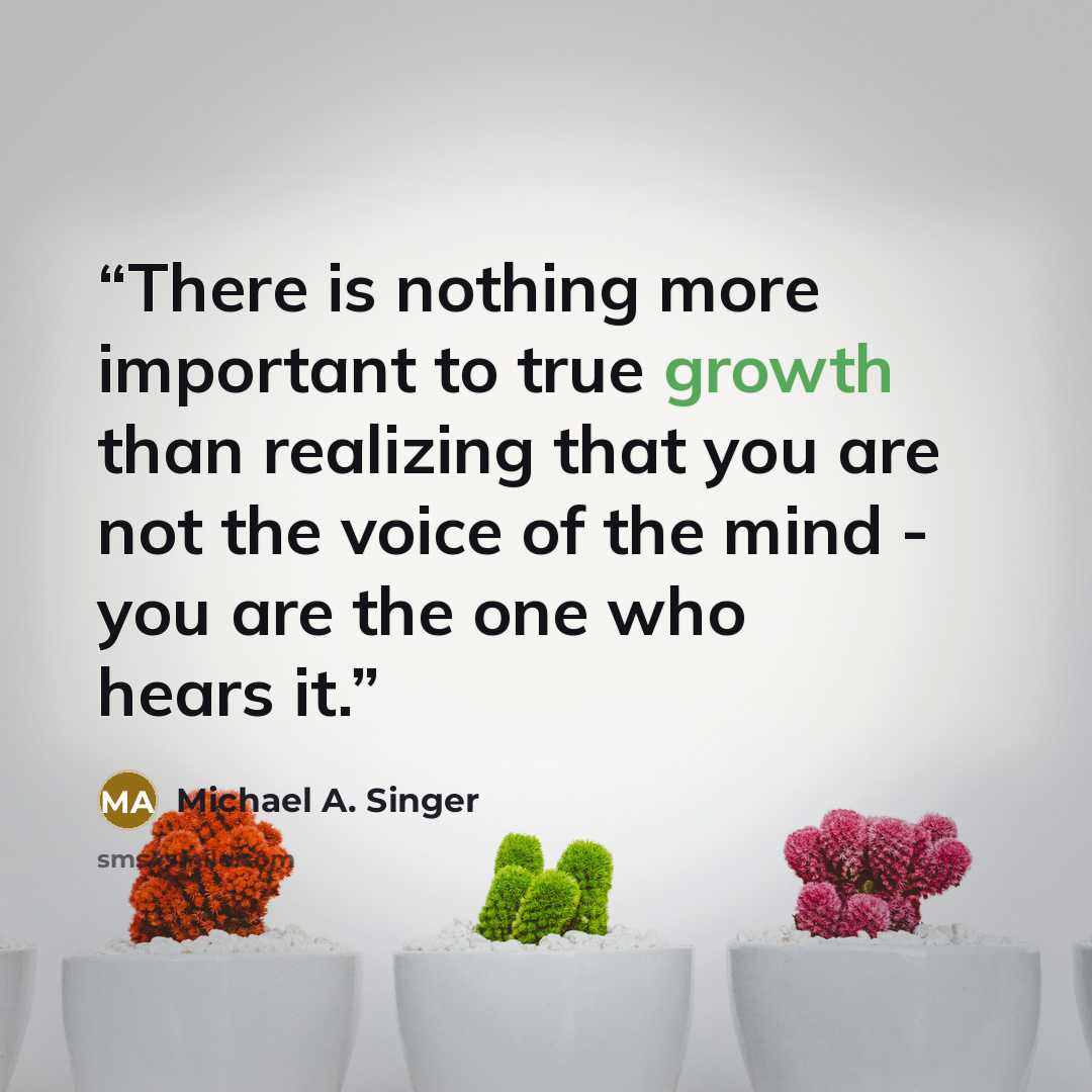 “There is nothing more important to true growth than realizing that you are not the voice of the mind - you are the one who hears it.” quote by Michael A. Singer