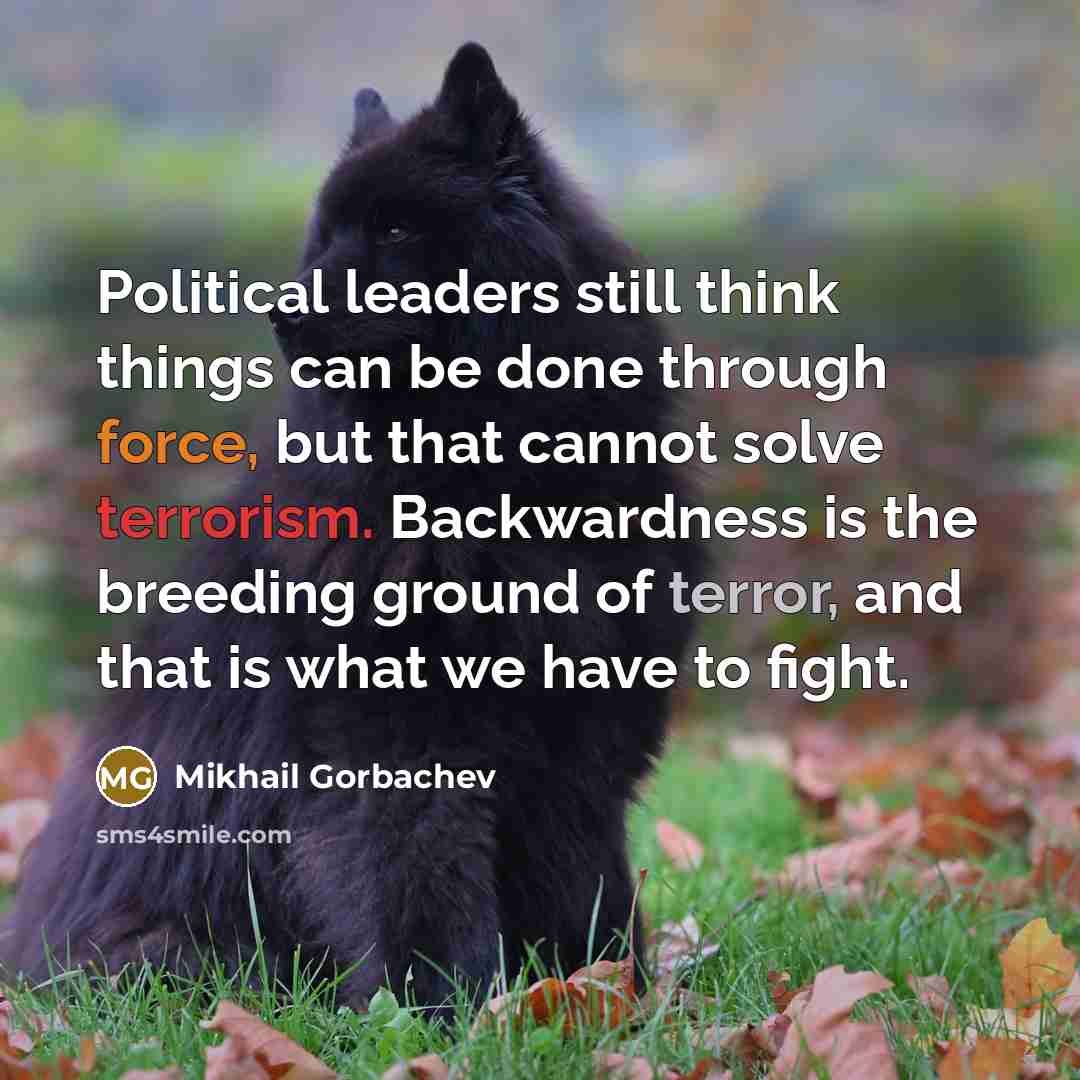 “Political leaders still think things can be done through force, but that cannot solve terrorism. Backwardness is the breeding ground of terror, and that is what we have to fight.” quote by Mikhail Gorbachev