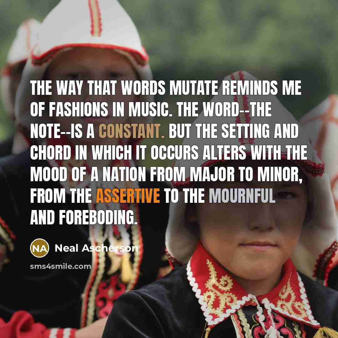 “The way that words mutate reminds me of fashions in music. The word--the note--is a constant. But the setting and chord in which it occurs alters with the mood of a nation from major to minor, from the assertive to the mournful and foreboding.” quote by Neal Ascherson