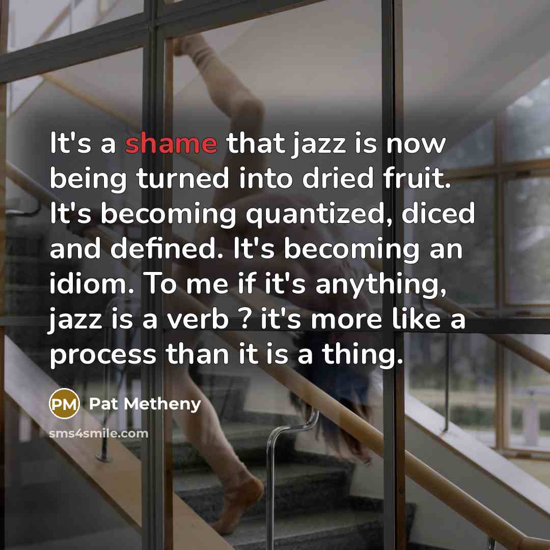 “It's a shame that jazz is now being turned into dried fruit. It's becoming quantized, diced and defined. It's becoming an idiom. To me if it's anything, jazz is a verb ? it's more like a process than it is a thing.” quote by Pat Metheny
