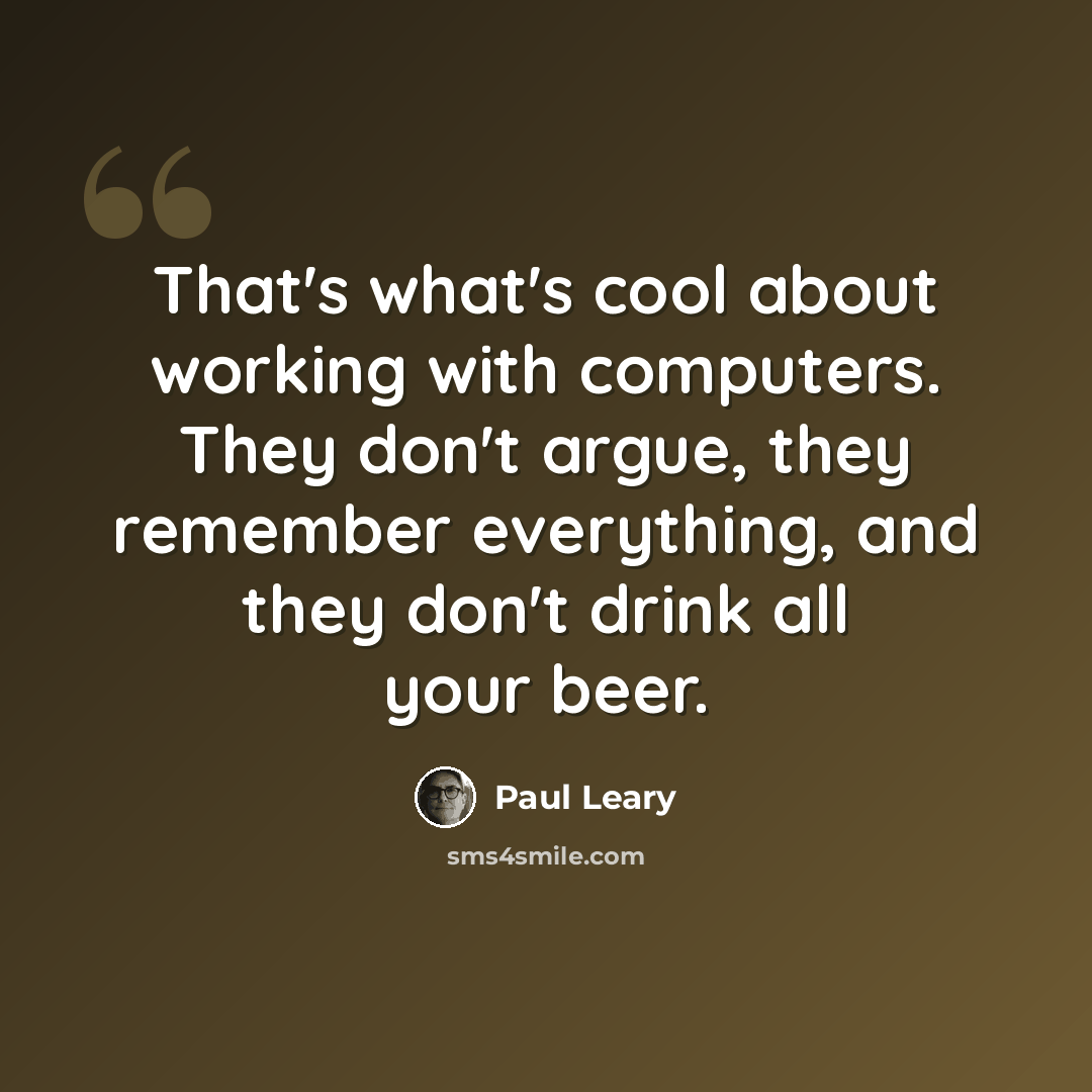 “That's what's cool about working with computers. They don't argue, they remember everything, and they don't drink all your beer.” quote by Paul Leary
