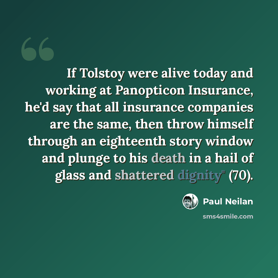 “If Tolstoy were alive today and working at Panopticon Insurance, he'd say that all insurance companies are the same, then throw himself through an eighteenth story window and plunge to his death in a hail of glass and shattered dignity" (70).” quote by Paul Neilan