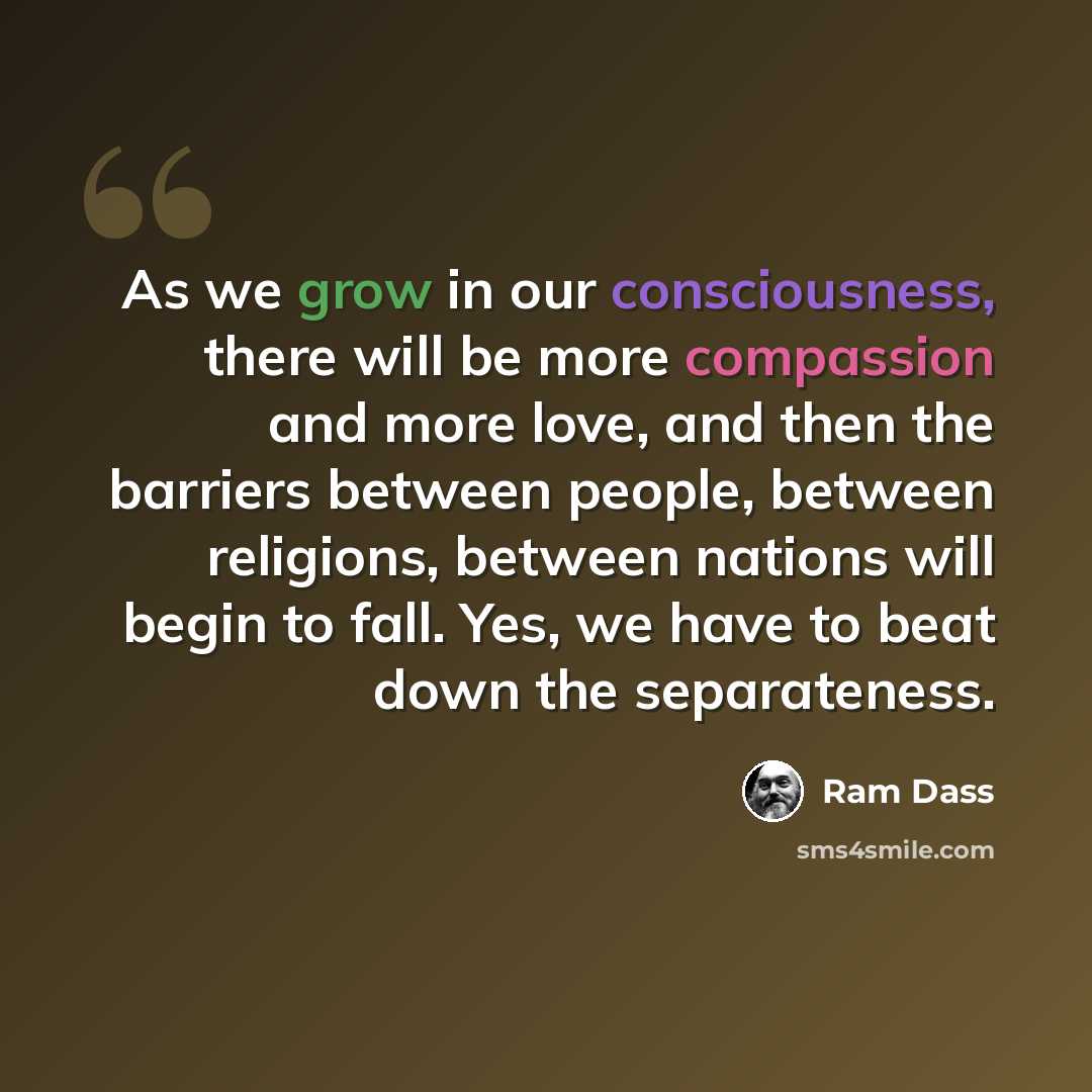“As we grow in our consciousness, there will be more compassion and more love, and then the barriers between people, between religions, between nations will begin to fall. Yes, we have to beat down the separateness.” quote by Ram Dass