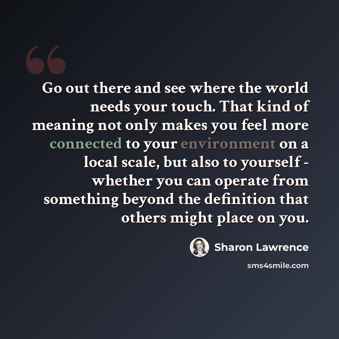 “Go out there and see where the world needs your touch. That kind of meaning not only makes you feel more connected to your environment on a local scale, but also to yourself - whether you can operate from something beyond the definition that others might place on you.” quote by Sharon Lawrence