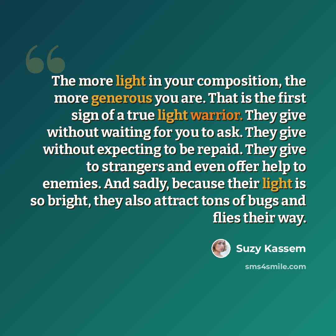 “The more light in your composition, the more generous you are. That is the first sign of a true light warrior. They give without waiting for you to ask. They give without expecting to be repaid. They give to strangers and even offer help to enemies. And sadly, because their light is so bright…” quote by Suzy Kassem