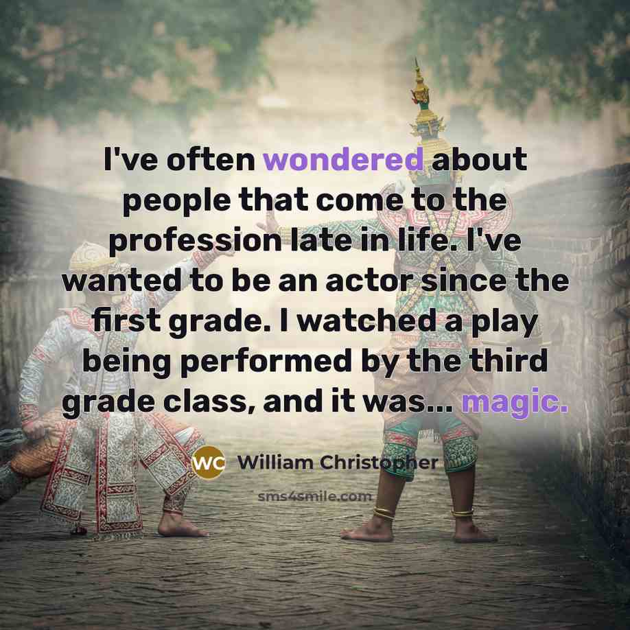 “I've often wondered about people that come to the profession late in life. I've wanted to be an actor since the first grade. I watched a play being performed by the third grade class, and it was... magic.” quote by William Christopher