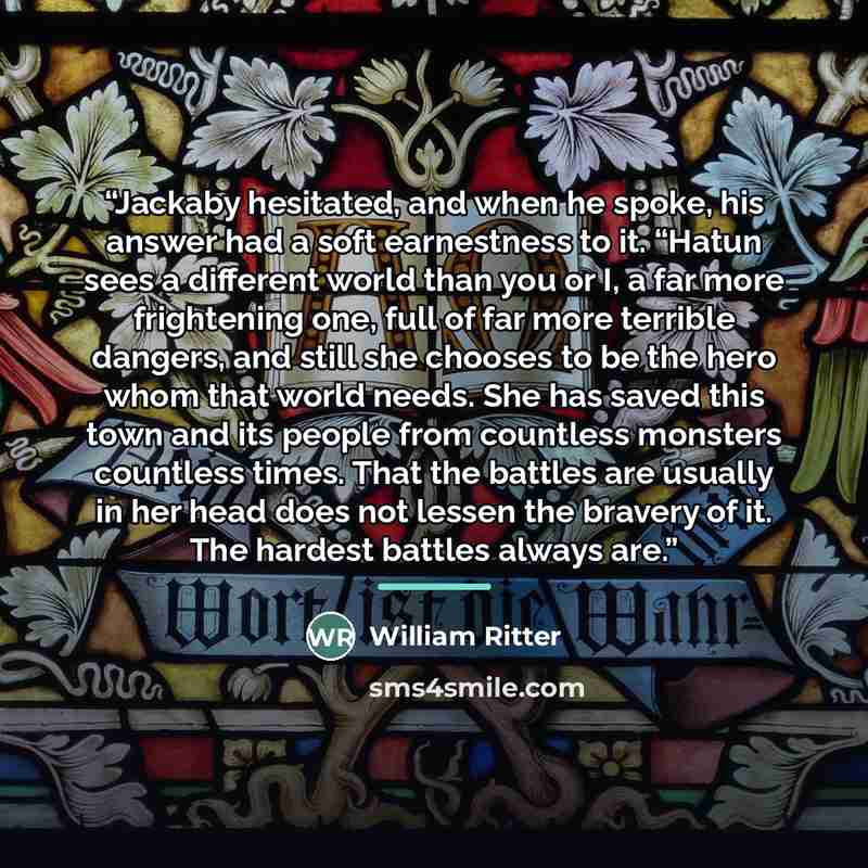 “Jackaby hesitated, and when he spoke, his answer had a soft earnestness to it. “Hatun sees a different world than you or I, a far more frightening one, full of far more terrible dangers, and still she chooses to be the hero whom that world needs. She has saved this town and its people from…” quote by William Ritter