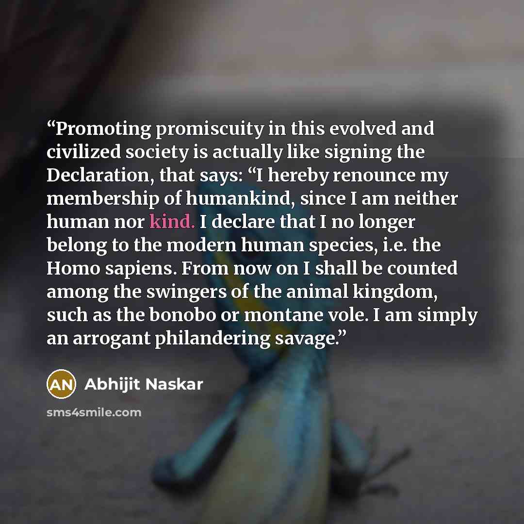 “Promoting promiscuity in this evolved and civilized society is actually like signing the Declaration, that says: “I hereby renounce my membership of humankind, since I am neither human nor kind. I declare that I no longer belong to the modern human species, i.e. the Homo sapiens. From now on I…” quote by Abhijit Naskar