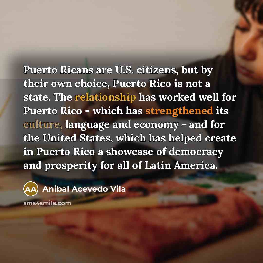“Puerto Ricans are U.S. citizens, but by their own choice, Puerto Rico is not a state. The relationship has worked well for Puerto Rico - which has strengthened its culture, language and economy - and for the United States, which has helped create in Puerto Rico a showcase of democracy and…” quote by Anibal Acevedo Vila