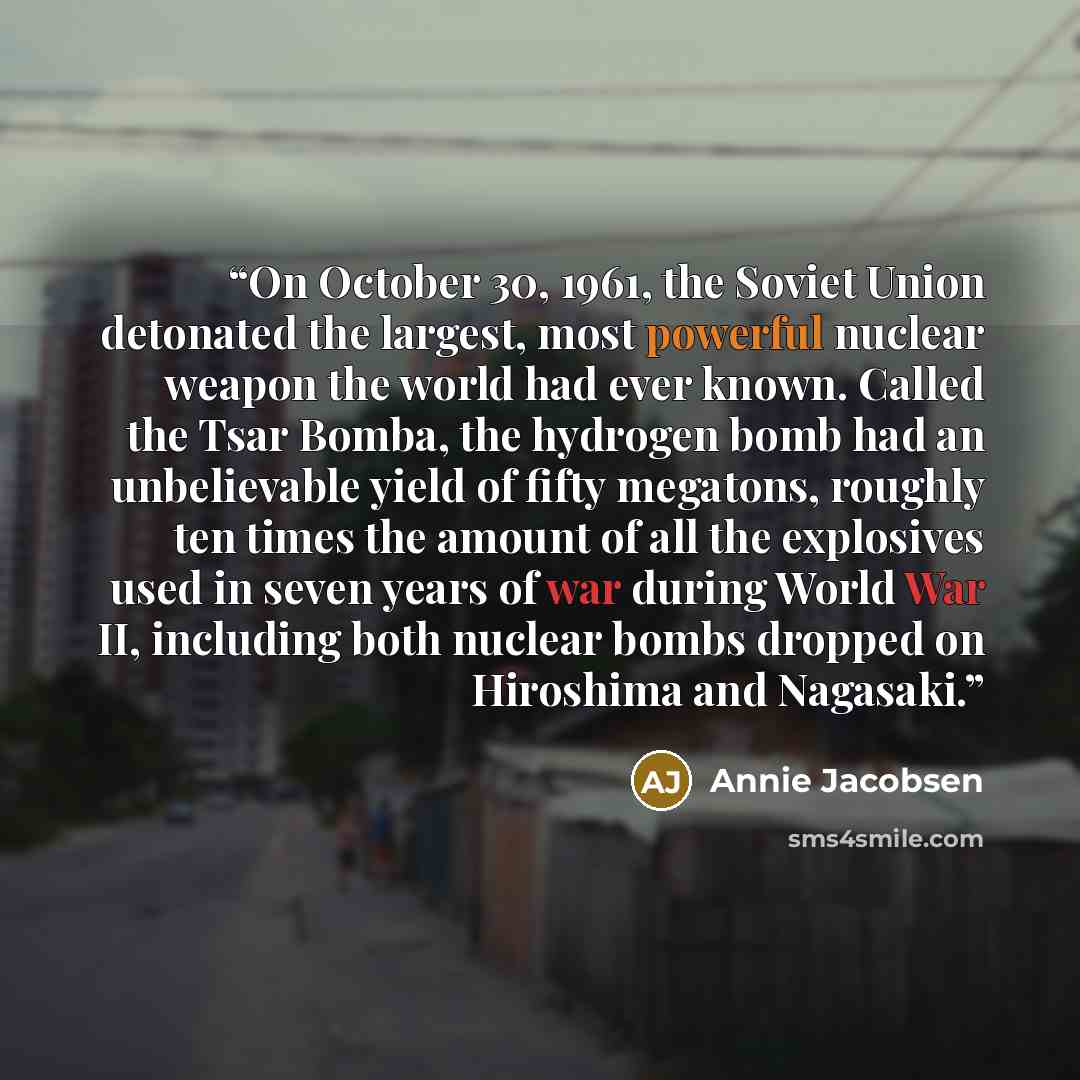 “On October 30, 1961, the Soviet Union detonated the largest, most powerful nuclear weapon the world had ever known. Called the Tsar Bomba, the hydrogen bomb had an unbelievable yield of fifty megatons, roughly ten times the amount of all the explosives used in seven years of war during World War…” quote by Annie Jacobsen