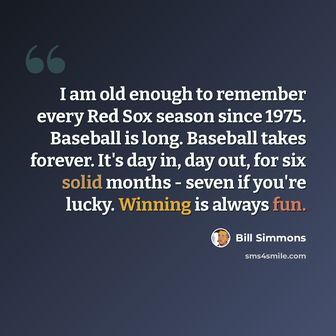 “I am old enough to remember every Red Sox season since 1975. Baseball is long. Baseball takes forever. It's day in, day out, for six solid months - seven if you're lucky. Winning is always fun.” quote by Bill Simmons