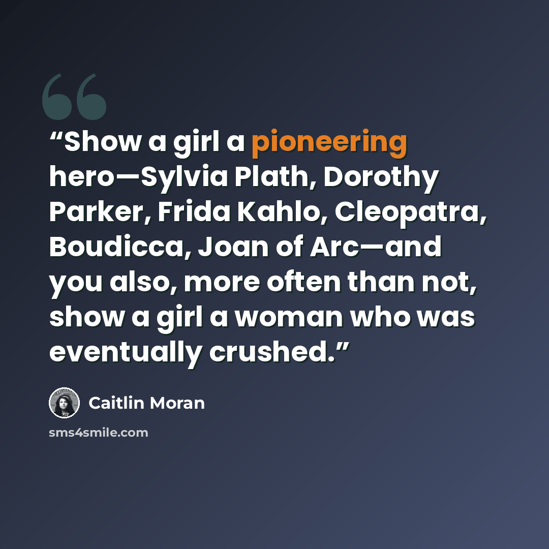 “Show a girl a pioneering hero—Sylvia Plath, Dorothy Parker, Frida Kahlo, Cleopatra, Boudicca, Joan of Arc—and you also, more often than not, show a girl a woman who was eventually crushed.” quote by Caitlin Moran