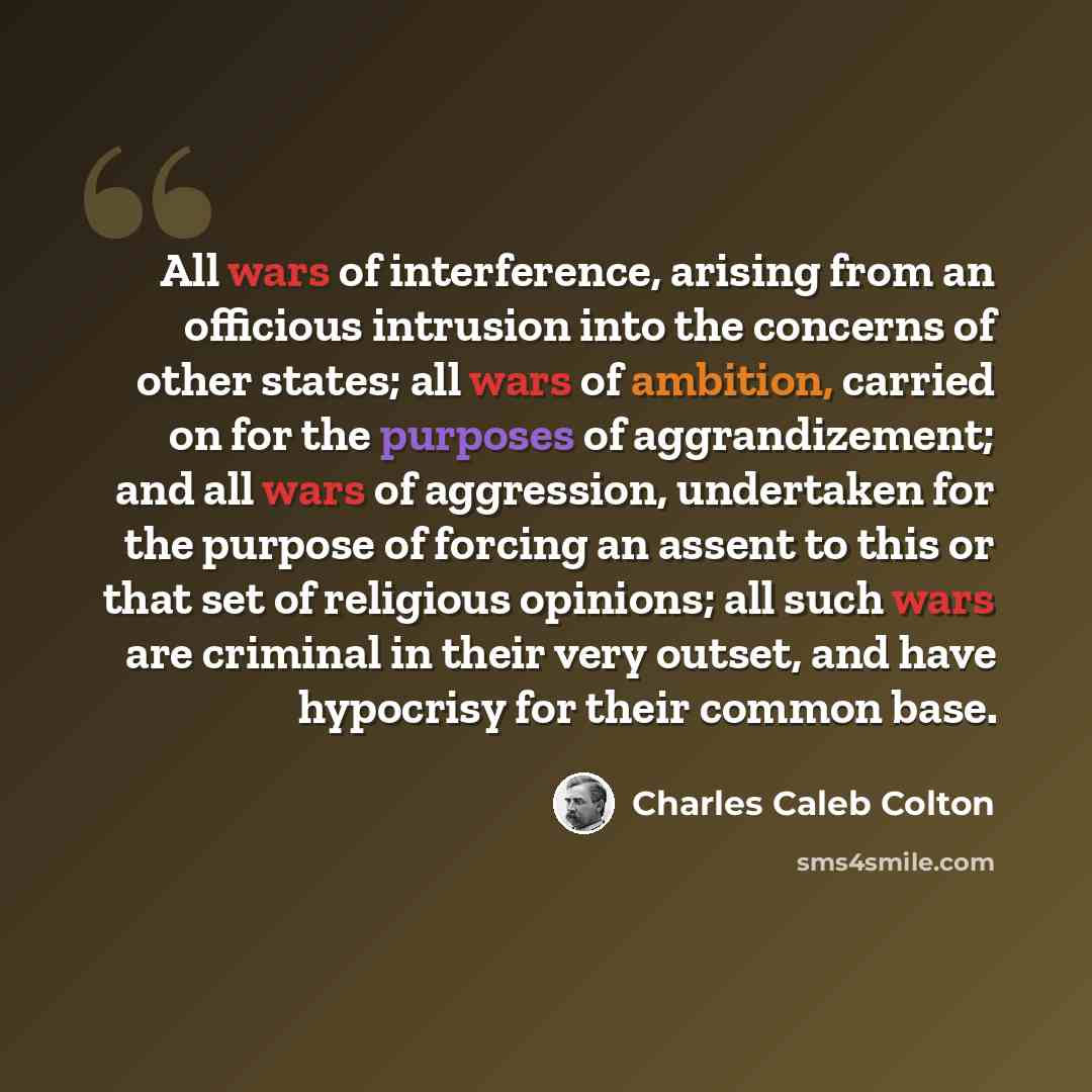 “All wars of interference, arising from an officious intrusion into the concerns of other states; all wars of ambition, carried on for the purposes of aggrandizement; and all wars of aggression, undertaken for the purpose of forcing an assent to this or that set of religious opinions; all such wars…” quote by Charles Caleb Colton