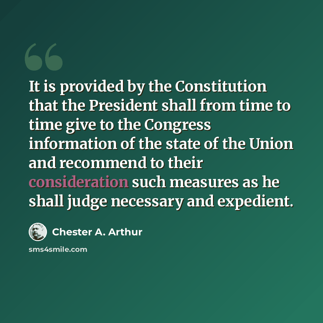 “It is provided by the Constitution that the President shall from time to time give to the Congress information of the state of the Union and recommend to their consideration such measures as he shall judge necessary and expedient.” quote by Chester A. Arthur