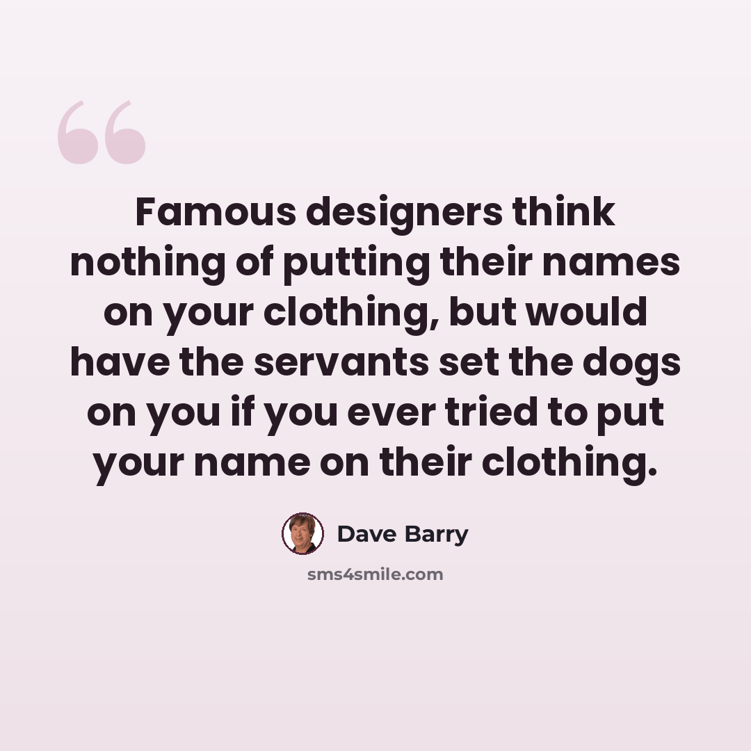 “Famous designers think nothing of putting their names on your clothing, but would have the servants set the dogs on you if you ever tried to put your name on their clothing.” quote by Dave Barry