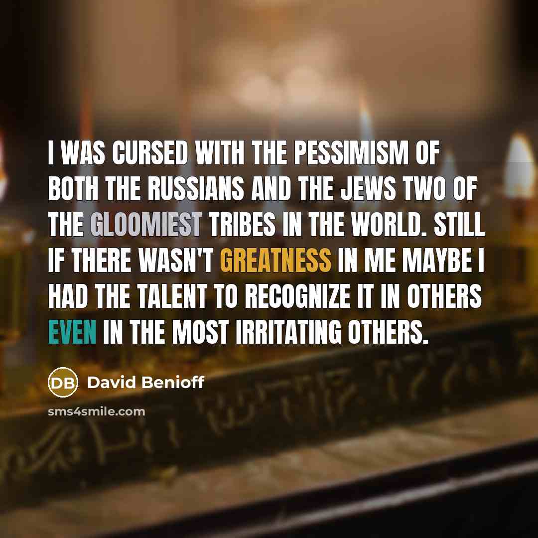 “I was cursed with the pessimism of both the Russians and the Jews two of the gloomiest tribes in the world. Still if there wasn't greatness in me maybe I had the talent to recognize it in others even in the most irritating others.” quote by David Benioff
