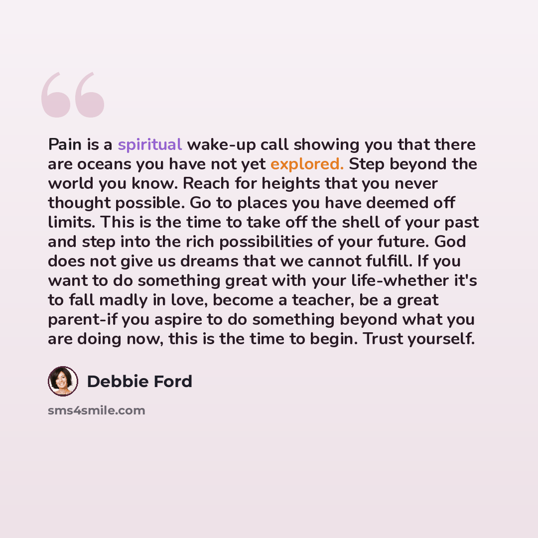 “Pain is a spiritual wake-up call showing you that there are oceans you have not yet explored. Step beyond the world you know. Reach for heights that you never thought possible. Go to places you have deemed off limits. This is the time to take off the shell of your past and step into the rich…” quote by Debbie Ford