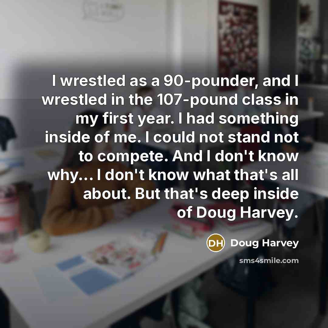 “I wrestled as a 90-pounder, and I wrestled in the 107-pound class in my first year. I had something inside of me. I could not stand not to compete. And I don't know why... I don't know what that's all about. But that's deep inside of Doug Harvey.” quote by Doug Harvey