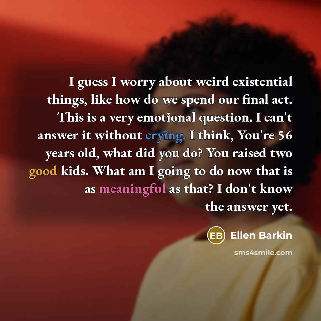 “I guess I worry about weird existential things, like how do we spend our final act. This is a very emotional question. I can't answer it without crying. I think, You're 56 years old, what did you do? You raised two good kids. What am I going to do now that is as meaningful as that? I don't know…” quote by Ellen Barkin