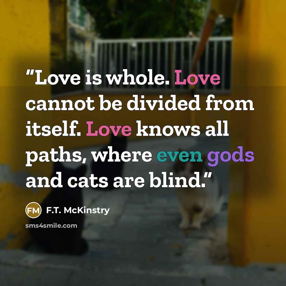 “Love is whole. Love cannot be divided from itself. Love knows all paths, where even gods and cats are blind.” quote by F.T. McKinstry