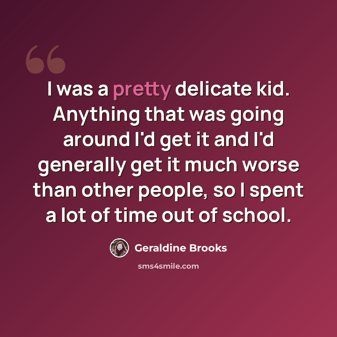 “I was a pretty delicate kid. Anything that was going around I'd get it and I'd generally get it much worse than other people, so I spent a lot of time out of school.” quote by Geraldine Brooks