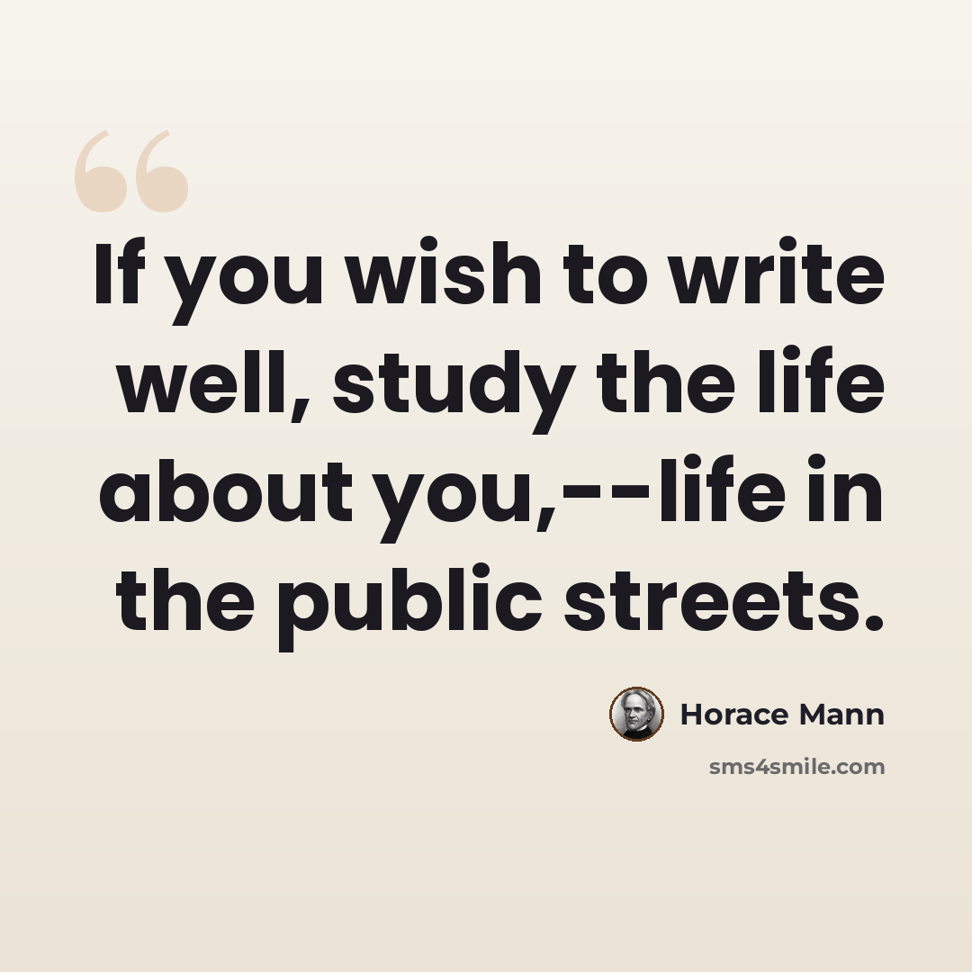 “If you wish to write well, study the life about you,--life in the public streets.” quote by Horace Mann