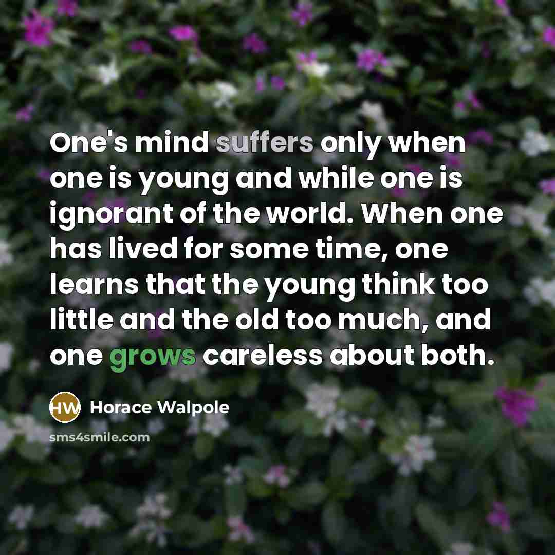 “One's mind suffers only when one is young and while one is ignorant of the world. When one has lived for some time, one learns that the young think too little and the old too much, and one grows careless about both.” quote by Horace Walpole
