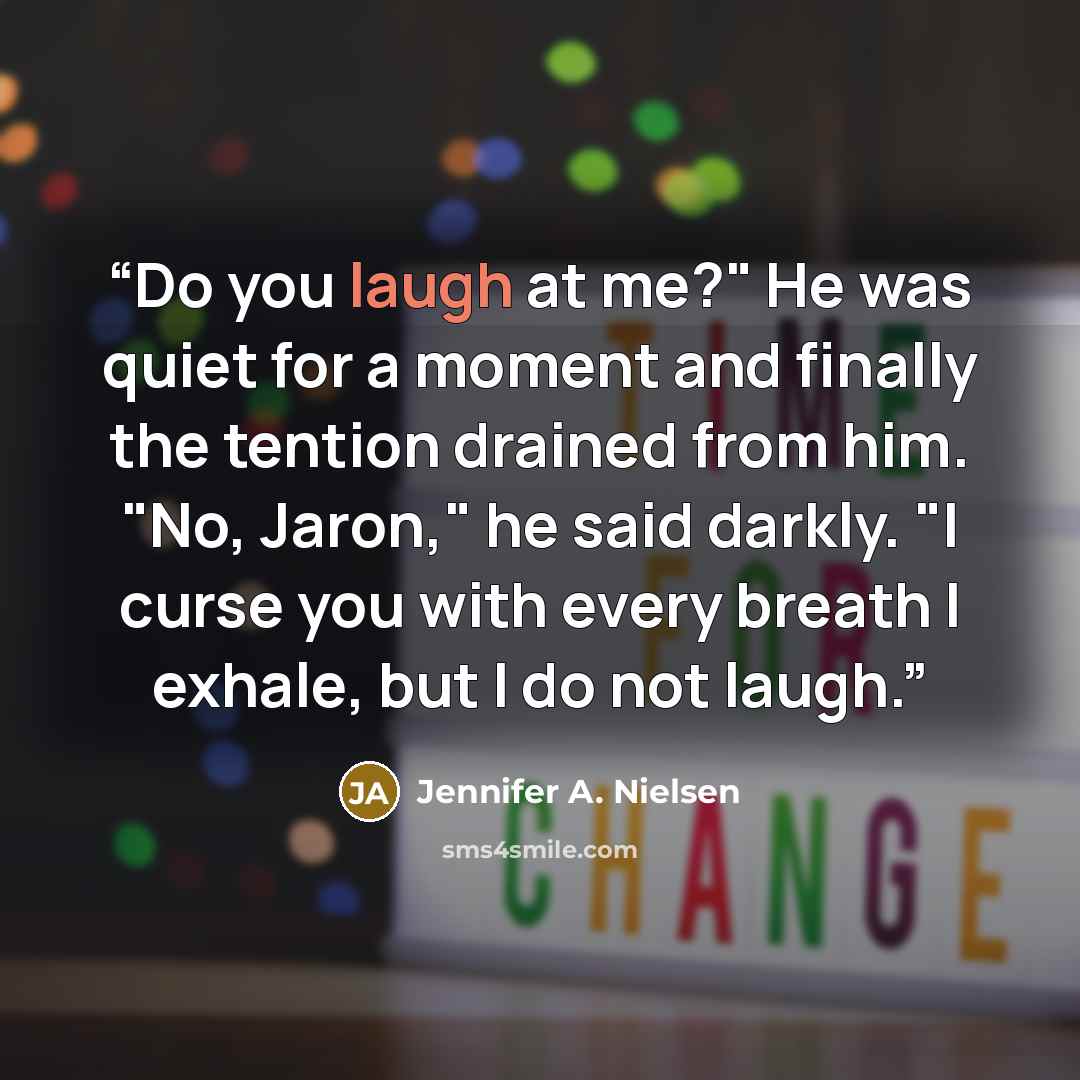 “Do you laugh at me?" He was quiet for a moment and finally the tention drained from him. "No, Jaron," he said darkly. "I curse you with every breath I exhale, but I do not laugh.” quote by Jennifer A. Nielsen