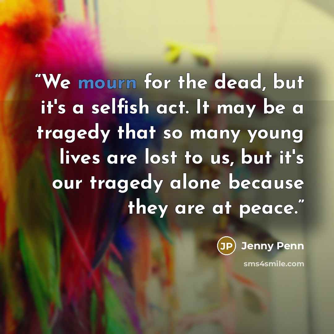 “We mourn for the dead, but it's a selfish act. It may be a tragedy that so many young lives are lost to us, but it's our tragedy alone because they are at peace.” quote by Jenny Penn