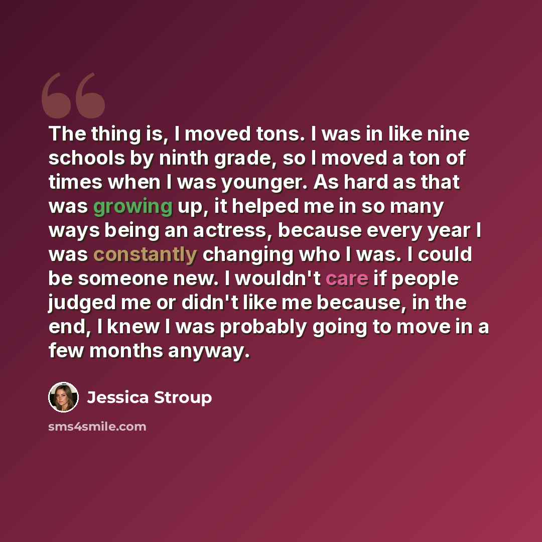 “The thing is, I moved tons. I was in like nine schools by ninth grade, so I moved a ton of times when I was younger. As hard as that was growing up, it helped me in so many ways being an actress, because every year I was constantly changing who I was. I could be someone new. I wouldn't care if…” quote by Jessica Stroup