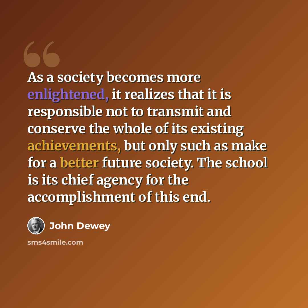 “As a society becomes more enlightened, it realizes that it is responsible not to transmit and conserve the whole of its existing achievements, but only such as make for a better future society. The school is its chief agency for the accomplishment of this end.” quote by John Dewey