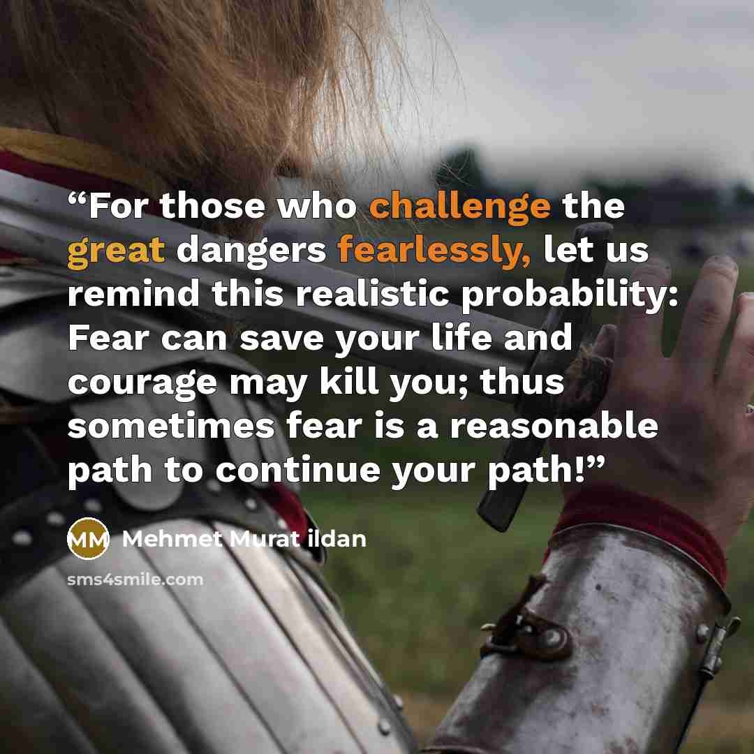 “For those who challenge the great dangers fearlessly, let us remind this realistic probability: Fear can save your life and courage may kill you; thus sometimes fear is a reasonable path to continue your path!” quote by Mehmet Murat ildan