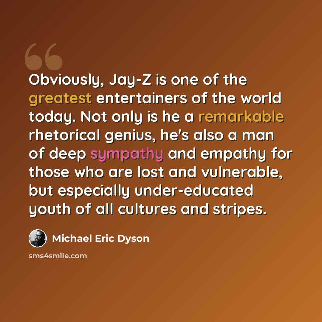 “Obviously, Jay-Z is one of the greatest entertainers of the world today. Not only is he a remarkable rhetorical genius, he's also a man of deep sympathy and empathy for those who are lost and vulnerable, but especially under-educated youth of all cultures and stripes.” quote by Michael Eric Dyson