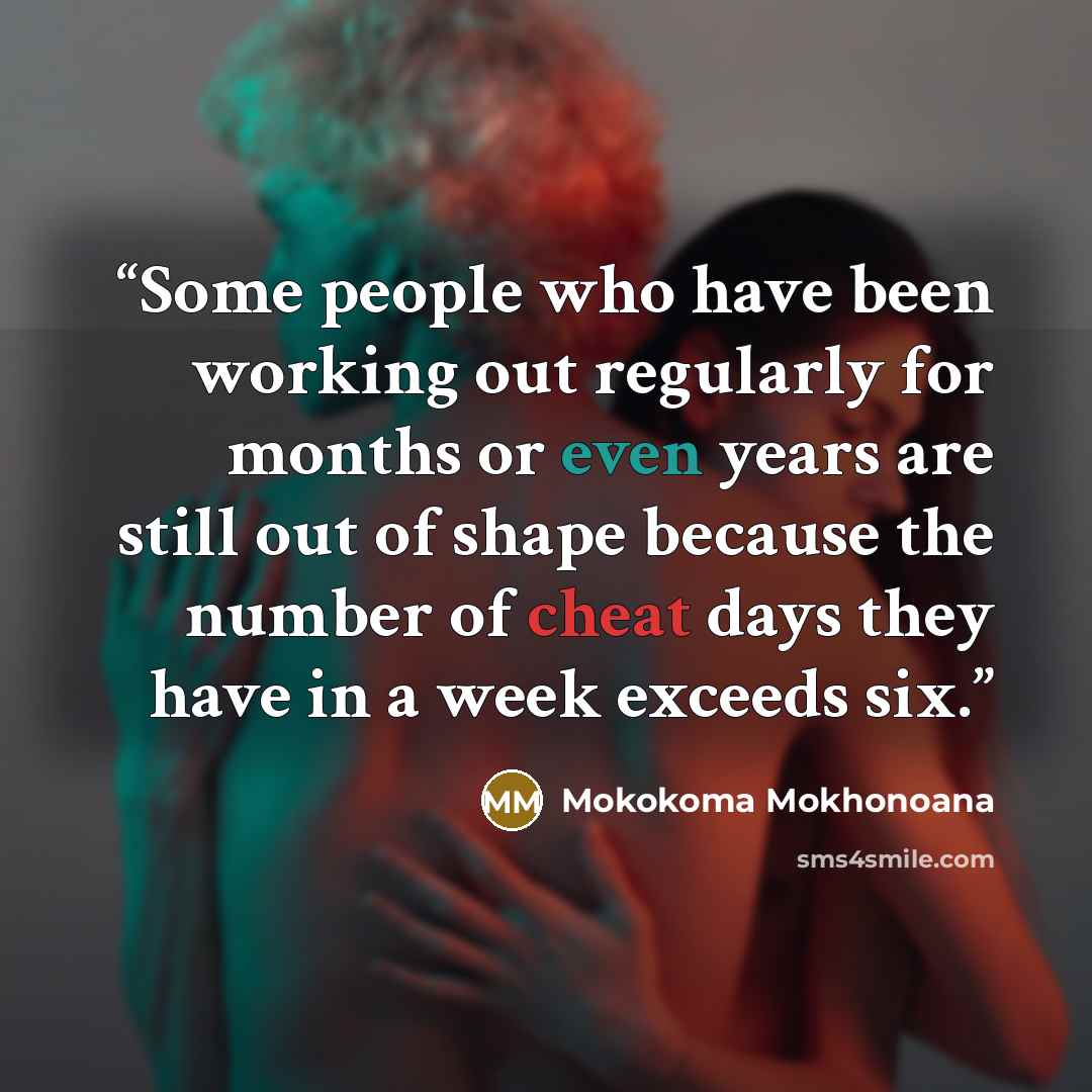 “Some people who have been working out regularly for months or even years are still out of shape because the number of cheat days they have in a week exceeds six.” quote by Mokokoma Mokhonoana