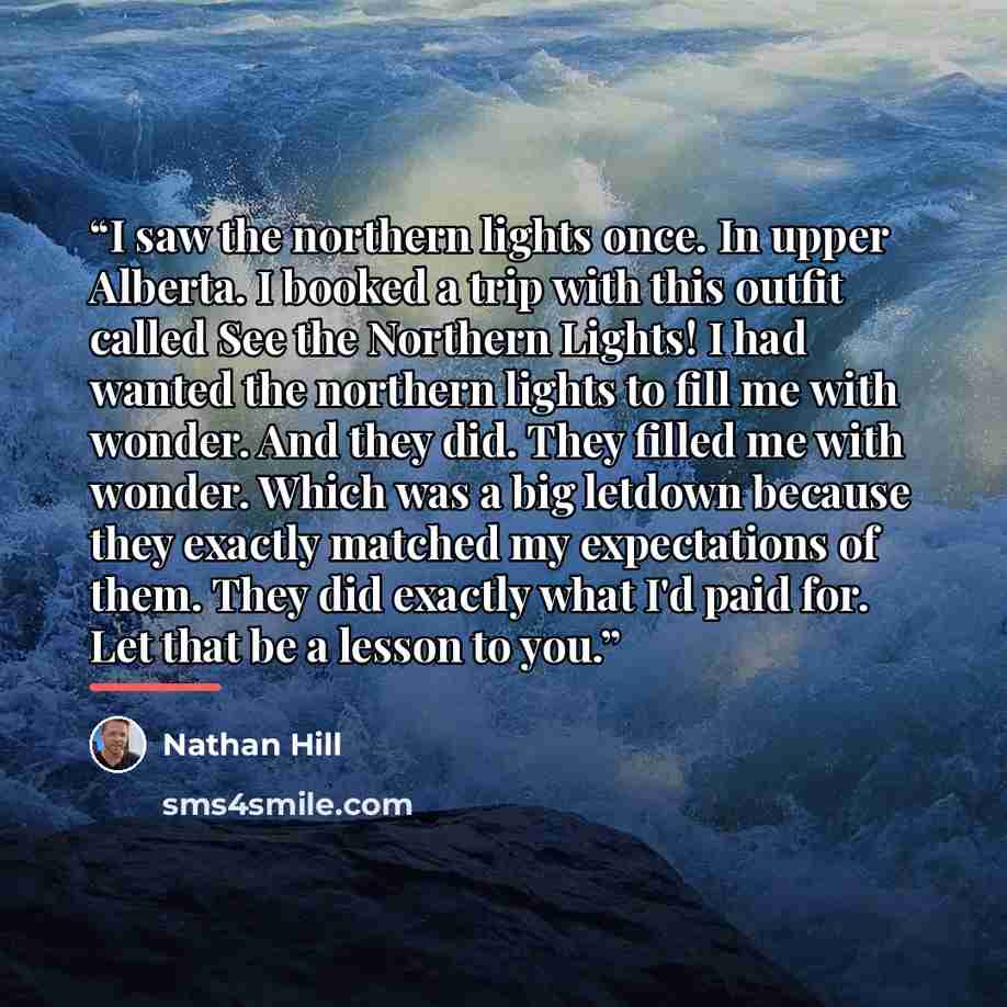 “I saw the northern lights once. In upper Alberta. I booked a trip with this outfit called See the Northern Lights! I had wanted the northern lights to fill me with wonder. And they did. They filled me with wonder. Which was a big letdown because they exactly matched my expectations of them. They…” quote by Nathan Hill