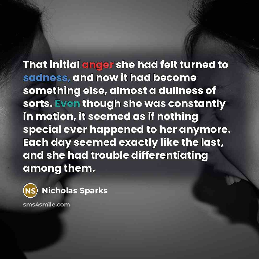 “That initial anger she had felt turned to sadness, and now it had become something else, almost a dullness of sorts. Even though she was constantly in motion, it seemed as if nothing special ever happened to her anymore. Each day seemed exactly like the last, and she had trouble differentiating…” quote by Nicholas Sparks