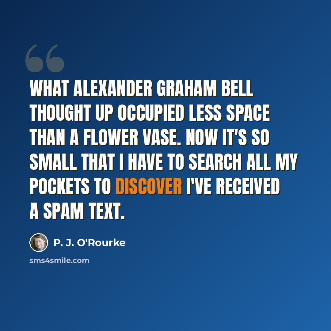 “What Alexander Graham Bell thought up occupied less space than a flower vase. Now it's so small that I have to search all my pockets to discover I've received a spam text.” quote by P. J. O'Rourke
