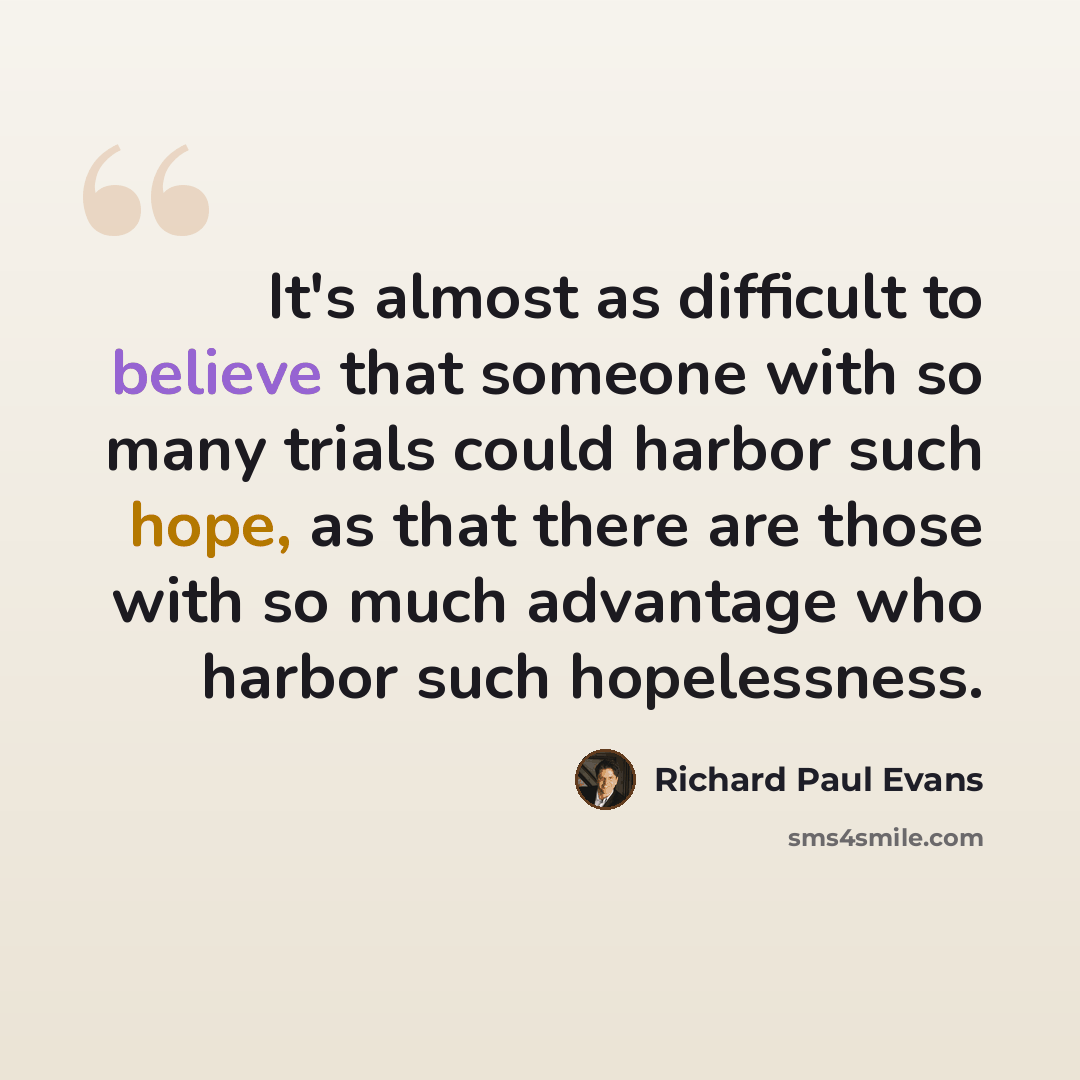 “It's almost as difficult to believe that someone with so many trials could harbor such hope, as that there are those with so much advantage who harbor such hopelessness.” quote by Richard Paul Evans